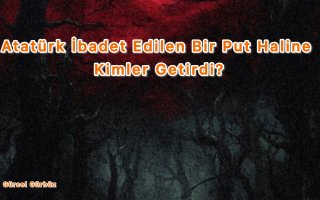 Atatürk İbadet Edilen Bir Put Haline Kimler Getirdi.